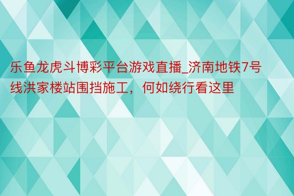 乐鱼龙虎斗博彩平台游戏直播_济南地铁7号线洪家楼站围挡施工，何如绕行看这里