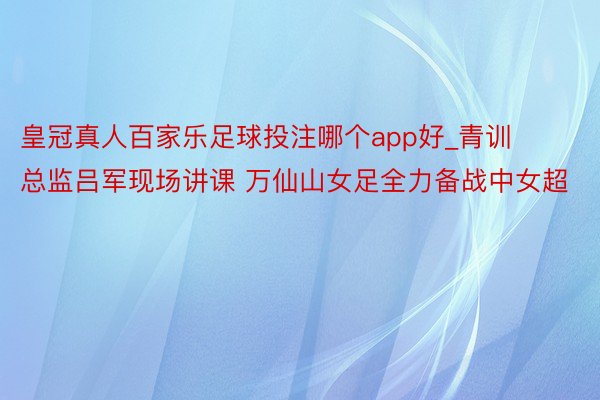 皇冠真人百家乐足球投注哪个app好_青训总监吕军现场讲课 万仙山女足全力备战中女超