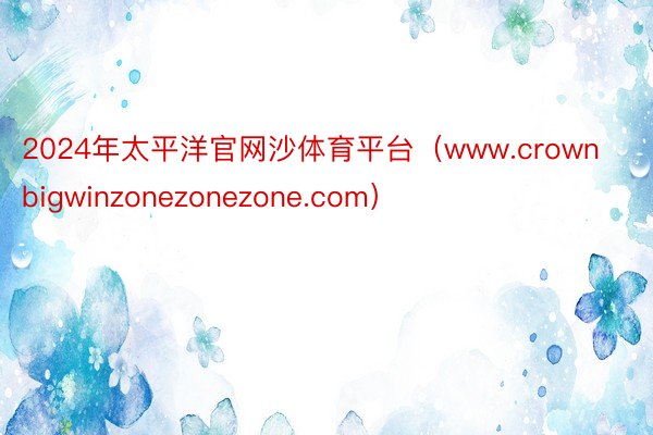 2024年太平洋官网沙体育平台（www.crownbigwinzonezonezone.com）