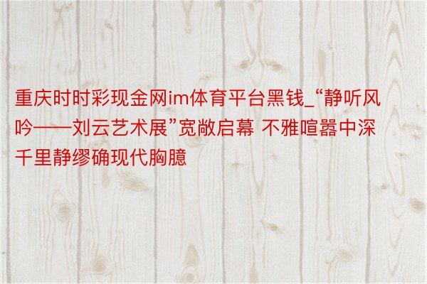 重庆时时彩现金网im体育平台黑钱_“静听风吟——刘云艺术展”宽敞启幕 不雅喧嚣中深千里静缪确现代胸臆