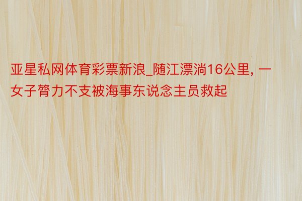 亚星私网体育彩票新浪_随江漂淌16公里, 一女子膂力不支被海事东说念主员救起