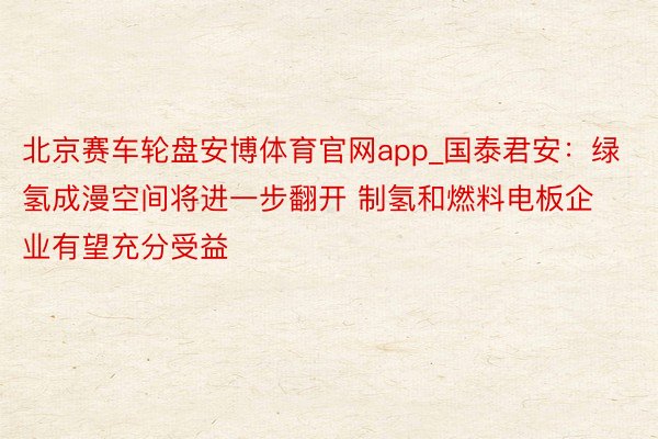 北京赛车轮盘安博体育官网app_国泰君安：绿氢成漫空间将进一步翻开 制氢和燃料电板企业有望充分受益