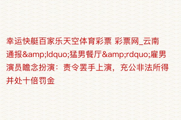 幸运快艇百家乐天空体育彩票 彩票网_云南通报&ldquo;猛男餐厅&rdquo;雇男演员瞻念扮演：责令罢手上演，充公非法所得并处十倍罚金