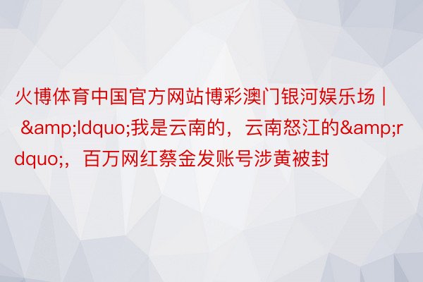 火博体育中国官方网站博彩澳门银河娱乐场 | &ldquo;我是云南的，云南怒江的&rdquo;，百万网红蔡金发账号涉黄被封