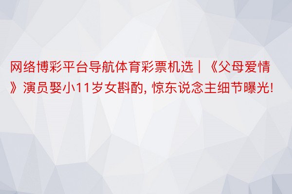 网络博彩平台导航体育彩票机选 | 《父母爱情》演员娶小11岁女斟酌, 惊东说念主细节曝光!