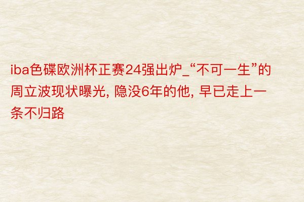 iba色碟欧洲杯正赛24强出炉_“不可一生”的周立波现状曝光, 隐没6年的他, 早已走上一条不归路