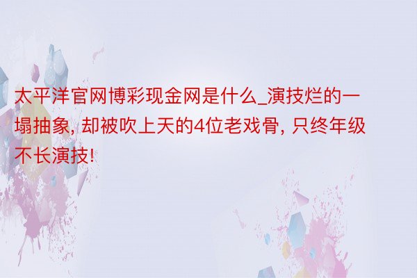 太平洋官网博彩现金网是什么_演技烂的一塌抽象, 却被吹上天的4位老戏骨, 只终年级不长演技!