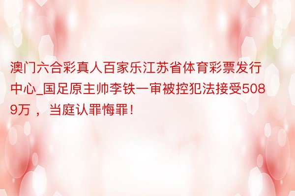 澳门六合彩真人百家乐江苏省体育彩票发行中心_国足原主帅李铁一审被控犯法接受5089万 ，当庭认罪悔罪！