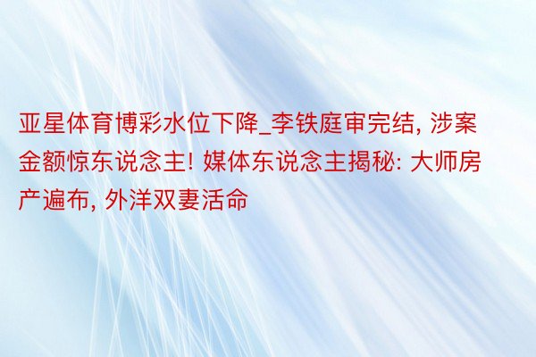 亚星体育博彩水位下降_李铁庭审完结, 涉案金额惊东说念主! 媒体东说念主揭秘: 大师房产遍布, 外洋双妻活命