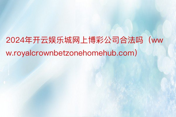 2024年开云娱乐城网上博彩公司合法吗(www.royalcrownbetzonehomehub.com)