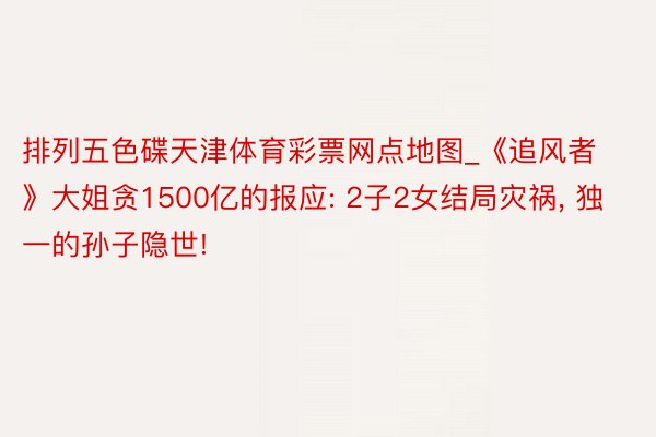 排列五色碟天津体育彩票网点地图_《追风者》大姐贪1500亿的报应: 2子2女结局灾祸, 独一的孙子隐世!