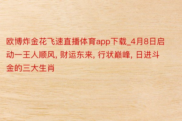 欧博炸金花飞速直播体育app下载_4月8日启动一王人顺风, 财运东来, 行状巅峰, 日进斗金的三大生肖