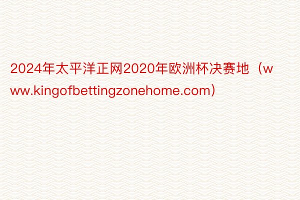 2024年太平洋正网2020年欧洲杯决赛地（www.kingofbettingzonehome.com）