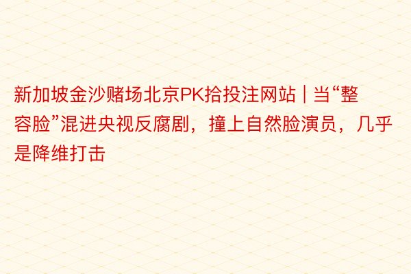新加坡金沙赌场北京PK拾投注网站 | 当“整容脸”混进央视反腐剧，撞上自然脸演员，几乎是降维打击