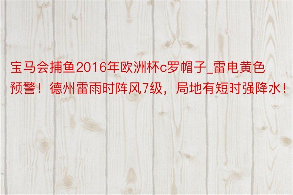 宝马会捕鱼2016年欧洲杯c罗帽子_雷电黄色预警！德州雷雨时阵风7级，局地有短时强降水！