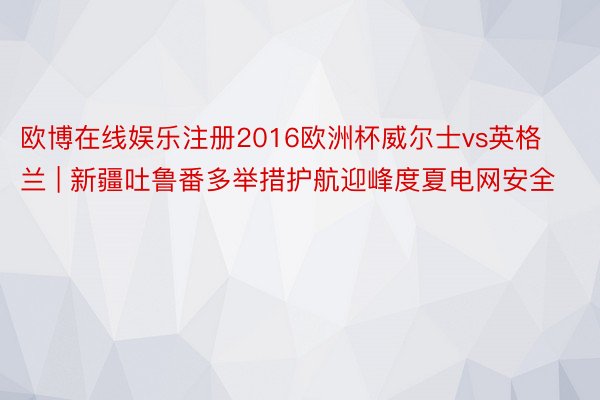 欧博在线娱乐注册2016欧洲杯威尔士vs英格兰 | 新疆吐鲁番多举措护航迎峰度夏电网安全