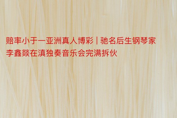 赔率小于一亚洲真人博彩 | 驰名后生钢琴家李鑫燚在滇独奏音乐会完满拆伙
