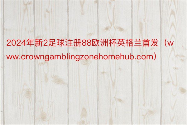 2024年新2足球注册88欧洲杯英格兰首发（www.crowngamblingzonehomehub.com）
