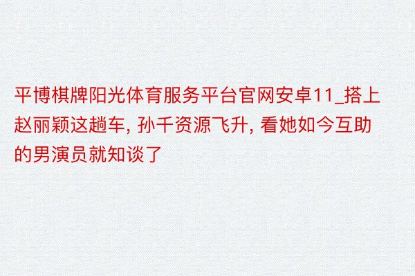 平博棋牌阳光体育服务平台官网安卓11_搭上赵丽颖这趟车， 孙千资源飞升， 看她如今互助的男演员就知谈了