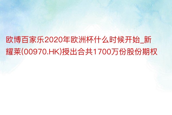 欧博百家乐2020年欧洲杯什么时候开始_新耀莱(00970.HK)授出合共1700万份股份期权