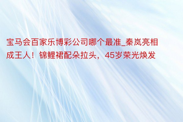 宝马会百家乐博彩公司哪个最准_秦岚亮相成王人！锦鲤裙配朵拉头，45岁荣光焕发