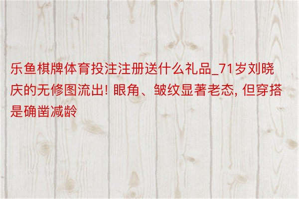 乐鱼棋牌体育投注注册送什么礼品_71岁刘晓庆的无修图流出! 眼角、皱纹显著老态， 但穿搭是确凿减龄