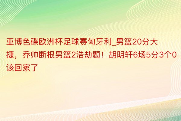 亚博色碟欧洲杯足球赛匈牙利_男篮20分大捷，乔帅断根男篮2浩劫题！胡明轩6场5分3个0该回家了