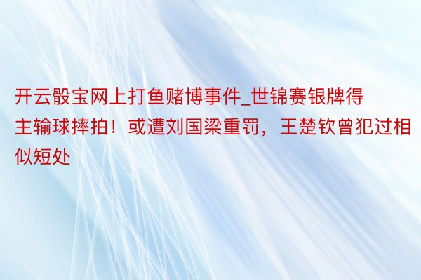 开云骰宝网上打鱼赌博事件_世锦赛银牌得主输球摔拍！或遭刘国梁重罚，王楚钦曾犯过相似短处