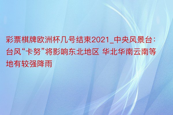 彩票棋牌欧洲杯几号结束2021_中央风景台：台风“卡努”将影响东北地区 华北华南云南等地有较强降雨