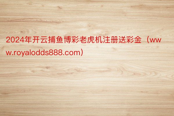 2024年开云捕鱼博彩老虎机注册送彩金（www.royalodds888.com）