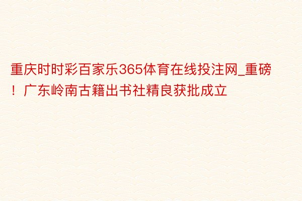 重庆时时彩百家乐365体育在线投注网_重磅！广东岭南古籍出书社精良获批成立
