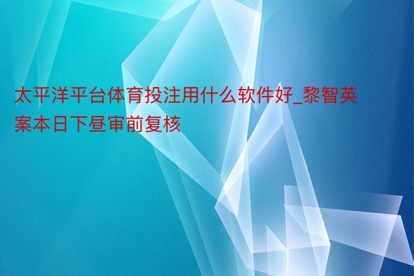 太平洋平台体育投注用什么软件好_黎智英案本日下昼审前复核