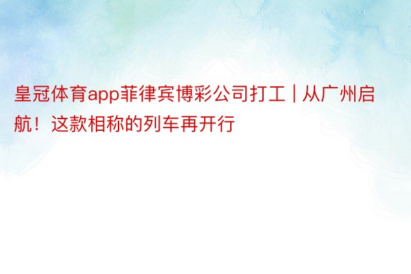 皇冠体育app菲律宾博彩公司打工 | 从广州启航！这款相称的列车再开行