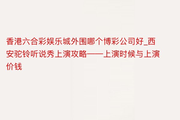 香港六合彩娱乐城外围哪个博彩公司好_西安驼铃听说秀上演攻略——上演时候与上演价钱