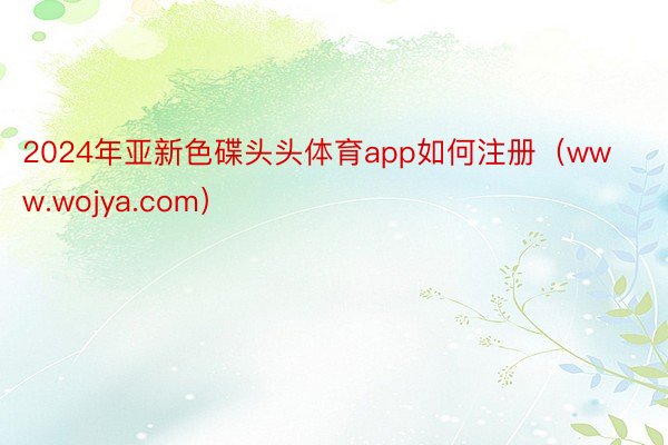 2024年亚新色碟头头体育app如何注册（www.wojya.com）