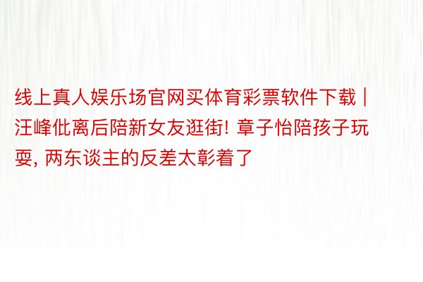 线上真人娱乐场官网买体育彩票软件下载 | 汪峰仳离后陪新女友逛街! 章子怡陪孩子玩耍, 两东谈主的反差太彰着了