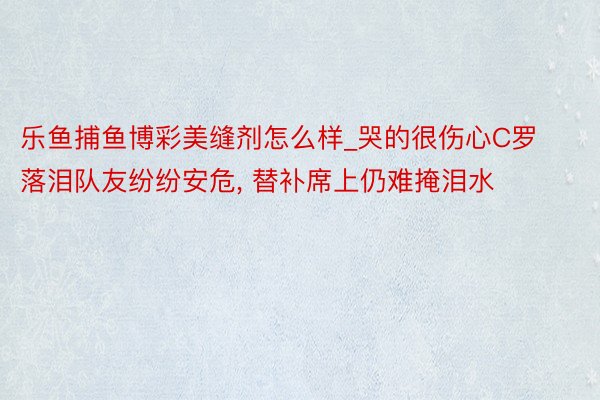 乐鱼捕鱼博彩美缝剂怎么样_哭的很伤心C罗落泪队友纷纷安危, 替补席上仍难掩泪水