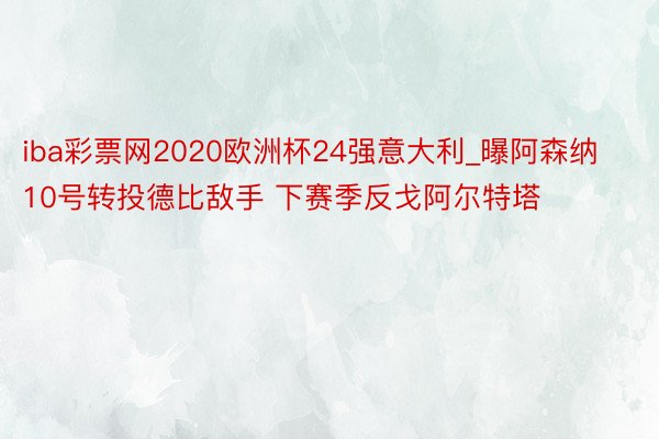 iba彩票网2020欧洲杯24强意大利_曝阿森纳10号转投德比敌手 下赛季反戈阿尔特塔