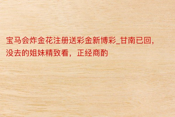 宝马会炸金花注册送彩金新博彩_甘南已回,没去的姐妹精致看,正经商酌⚠️