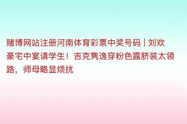 赌博网站注册河南体育彩票中奖号码 | 刘欢豪宅中宴请学生！吉克隽逸穿粉色露脐装太领路，师母略显烦扰