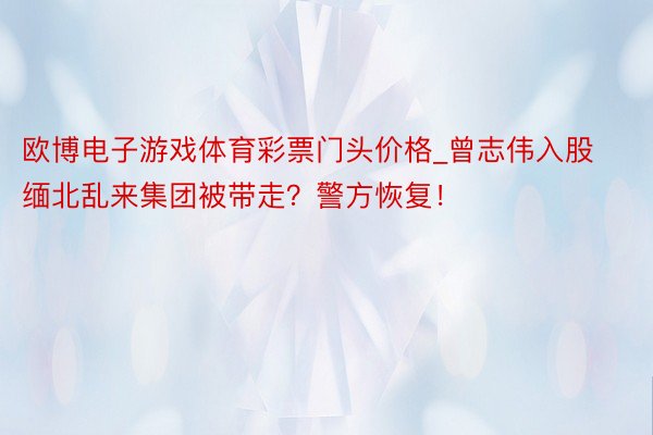 欧博电子游戏体育彩票门头价格_曾志伟入股缅北乱来集团被带走？警方恢复！