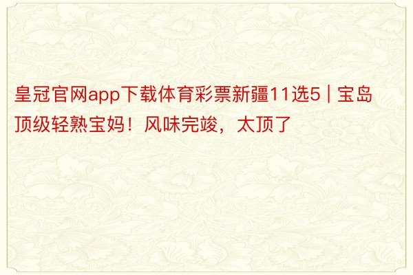 皇冠官网app下载体育彩票新疆11选5 | 宝岛顶级轻熟宝妈！风味完竣，太顶了