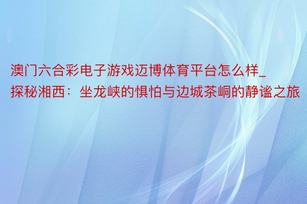 澳门六合彩电子游戏迈博体育平台怎么样_探秘湘西：坐龙峡的惧怕与边城茶峒的静谧之旅