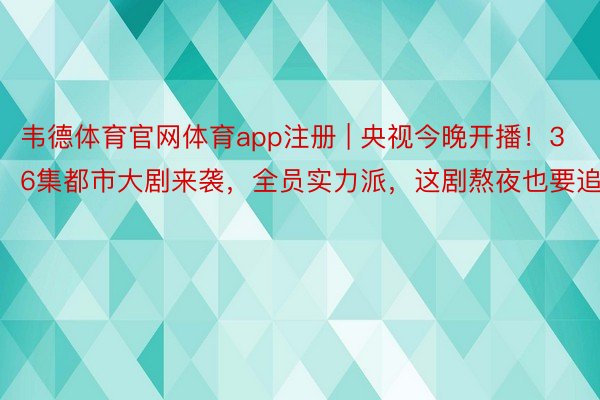 韦德体育官网体育app注册 | 央视今晚开播！36集都市大剧来袭，全员实力派，这剧熬夜也要追