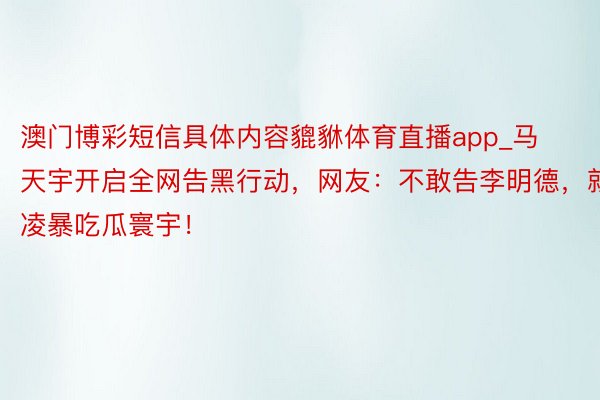 澳门博彩短信具体内容貔貅体育直播app_马天宇开启全网告黑行动，网友：不敢告李明德，就凌暴吃瓜寰宇！