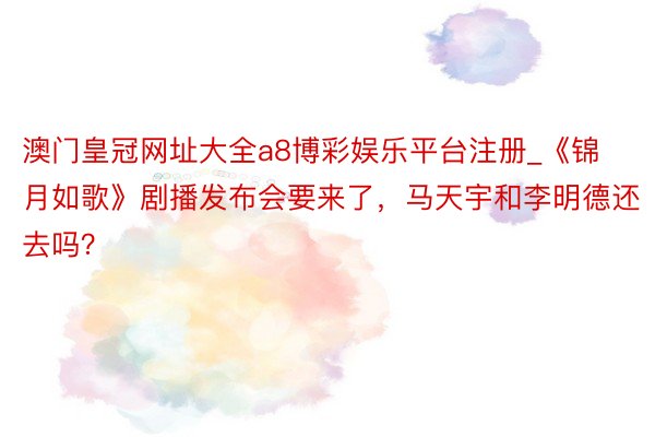 澳门皇冠网址大全a8博彩娱乐平台注册_《锦月如歌》剧播发布会要来了，马天宇和李明德还去吗？