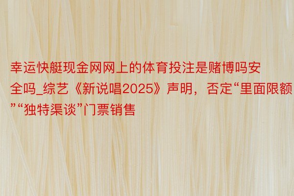 幸运快艇现金网网上的体育投注是赌博吗安全吗_综艺《新说唱2025》声明，否定“里面限额”“独特渠谈”门票销售