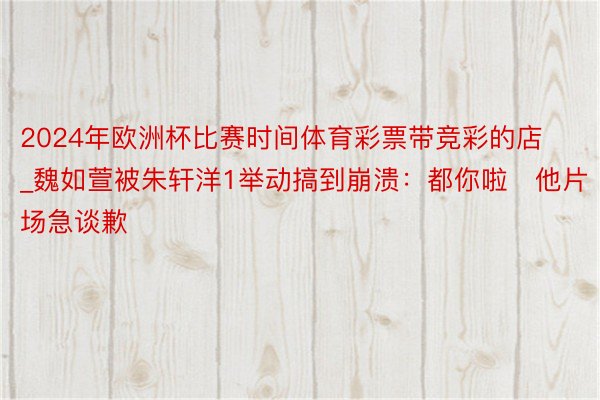 2024年欧洲杯比赛时间体育彩票带竞彩的店_魏如萱被朱轩洋1举动搞到崩溃：都你啦　他片场急谈歉