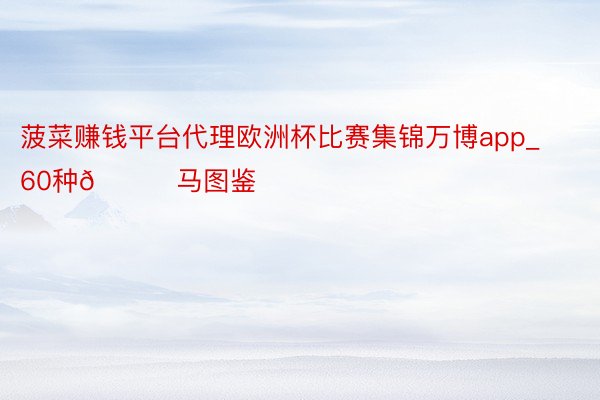 菠菜赚钱平台代理欧洲杯比赛集锦万博app_60种🐎马图鉴