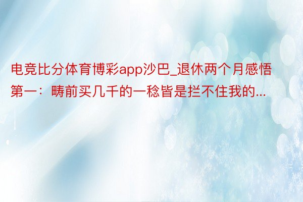 电竞比分体育博彩app沙巴_退休两个月感悟第一：畴前买几千的一稔皆是拦不住我的...